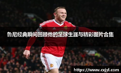 鲁尼经典瞬间回顾他的足球生涯与精彩图片合集